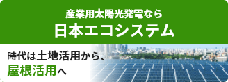 産業用太陽光発電なら日本エコシステム　時代は土地活用から、屋根活用へ